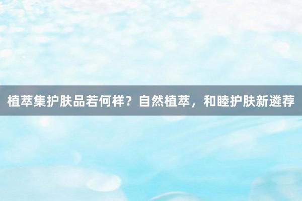 植萃集护肤品若何样？自然植萃，和睦护肤新遴荐