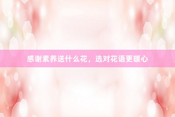 感谢素养送什么花，选对花语更暖心